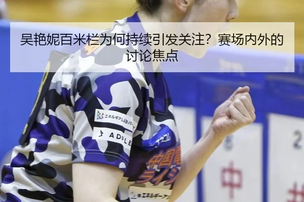吴艳妮百米栏为何持续引发关注？赛场内外的讨论焦点